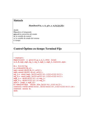 Sintaxis
Hamilton(F(u, x, t), g(u ,x, t),[x],[y],[l]);
donde:
F(u,x.t) es el integrando
g(u,x.t) la restricción del estado
u: la variable de control
x: la variable de estado del sistema
t: tiempo
Control Óptimo en tiempo Terminal Fijo
> restart:
HamiltonII := proc(f,g,u,x,l,ICs) local
a,b,H,eq1,eq2,eq_1,eq_2,eqd_1,eqd_2,control,sys:
H:= f+l[1]*g:
a:=libreIII(H,u):
eq1:=eval(diff(H,l),a[1]):
eq2:=eval(diff(-H,x),a[1]):
eq_1:= eval(eq1,[x[1]=x[1](t),l[1]=l[1](t)]):
eq_2:= eval(eq2,[x[1]=x[1](t),l[1]=l[1](t)]):
eqd_1:= diff(x[1](t),t)=eq_1:
eqd_2:= diff(l[1](t),t)=eq_2:
sys:= {eqd_1,eqd_2}:
b:=dsolve(sys union ICs,{x[1](t),l[1](t)}):
control:=eval(eval(a[1],[x[1]=x[1](t),l[1]=l[1](t)]),b):
control union b;
end:
 