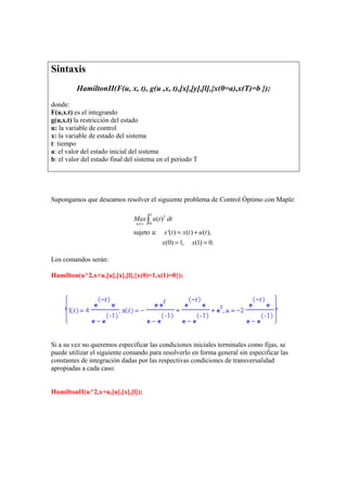 Sintaxis
HamiltonII(F(u, x, t), g(u ,x, t),[x],[y],[l],{x(0=a),x(T)=b });
donde:
F(u,x.t) es el integrando
g(u,x.t) la restricción del estado
u: la variable de control
x: la variable de estado del sistema
t: tiempo
a: el valor del estado inicial del sistema
b: el valor del estado final del sistema en el periodo T
Supongamos que deseamos resolver el siguiente problema de Control Óptimo con Maple:
1
2
0( )
( )
sujeto a: '( ) ( ) ( ),
(0) 1, (1) 0.
u t
Max u t dt
x t x t u t
x x
= +
= =
∫
Los comandos serán:
Hamilton(u^2,x+u,[u],[x],[l],{x(0)=1,x(1)=0});
Si a su vez no queremos especificar las condiciones iniciales terminales como fijas, se
puede utilizar el siguiente comando para resolverlo en forma general sin especificar las
constantes de integración dadas por las respectivas condiciones de transversalidad
apropiadas a cada caso:
HamiltonII(u^2,x+u,[u],[x],[l]);
 