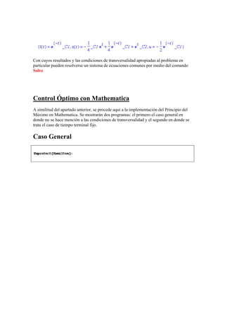 Con cuyos resultados y las condiciones de transversalidad apropiadas al problema en
particular pueden resolverse un sistema de ecuaciones comunes por medio del comando
Solve
Control Óptimo con Mathematica
A similitud del apartado anterior, se procede aquí a la implementación del Principio del
Máximo en Mathematica. Se mostrarán dos programas: el primero el caso general en
donde no se hace mención a las condiciones de transversalidad y el segundo en donde se
trata el caso de tiempo terminal fijo.
Caso General
 