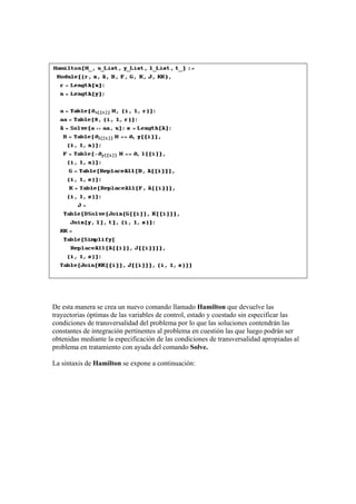 De esta manera se crea un nuevo comando llamado Hamilton que devuelve las
trayectorias óptimas de las variables de control, estado y coestado sin especificar las
condiciones de transversalidad del problema por lo que las soluciones contendrán las
constantes de integración pertinentes al problema en cuestión las que luego podrán ser
obtenidas mediante la especificación de las condiciones de transversalidad apropiadas al
problema en tratamiento con ayuda del comando Solve.
La sintaxis de Hamilton se expone a continuación:
 