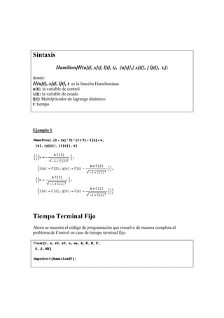 Sintaxis
Hamilton[H(u[t], x[t], l[t], t), {u[t]},{ x[t]}, { l[t]}, t,];
donde:
H(u[t], x[t], l[t], t es la función Hamiltoniana
u[t]: la variable de control
x[t]: la variable de estado
l[t]: Multilplicador de lagrange dinámico
t: tiempo
Ejemplo 1
Tiempo Terminal Fijo
Ahora se muestra el código de programación que resuelve de manera completa el
problema de Control en caso de tiempo terminal fijo:
 