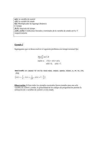 u[t]: la variable de control
x[t]: la variable de estado
l[t]: Multilplicador de lagrange dinámico
t: tiempo
{0,T}: Intervalo de tiempo
{x[0}, {x[T]}: Condiciones Iniciales y terminales de la variable de estado en 0 y T
respectivamente
Ejemplo 2
Supongamos que se desea resolver el siguiente problema con tiempo terminal fijo:
4
2
0( )
( )
sujeto a: '( ) ( ) ( ),
(0) 5, (4) 7.
u t
Max u t dt
x t x t u t
x x
= +
= =
∫
Observación: Si bien todos los ejemplos mostrados fueron tratados para una sola
variable de control y estado, la generalidad de los códigos de programación permite la
utilización de n variables de control y m de estado.
 