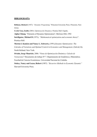 BIBLIOGRAFÍA
Bellman, Richard (1957): “Dynamic Programing” Princeton University Press. Princeton, New
Jersey.
Cerdá Tena, Emilio (2001): Optimización Dinamica. Prentice Hall. España.
Alpha Chiang. "Elements of Dynamic Optimization", McGraw-Hill, 1992
Intriligator, Michael D (1971). “Mathematical optimization and economic theory”.
Prentice-Hall.
Morton I. Kamien and Nancy L. Schwartz, (1991),Dynamic Optimization: The
Calculus of Variations and Optimal Control in Economics and Management, (2nd ed.) by
North Holland: New York.
Oviedo, Jorge Mauricio, 2006: “Notas de Optimización Dinámica: Calculo de
Variaciones” Documentos de trabajo Nº 7. Departamento de Estadística y Matemática.
Facultad de Ciencias Económicas. Universidad Nacional de Córdoba.
Stokey, Nancy and Lucas, Robert (1987): “Recursive Methods in Economic Dynamic”
Harvard University Press.
 