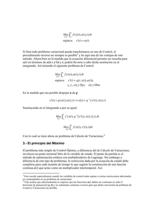 1
0( )
( ( ), ( ), )
sujetoa: '( ) ( )=
∫
t
tu t
Max f x t u t t dt
x t u t
Si bien todo problema variacional puede transformarse en uno de Control, el
procedimiento inverso no siempre es posible5
y he aquí una de las ventajas de este
método. Ahora bien en la medida que la ecuación diferencial permita ser resuelta para
u(t) en términos de x(t) e x’(t) y t, podría llevarse a cabo dicha sustitución en el
integrando. Así teniendo el siguiente problema de Control:
1
0( )
0 1 0 1
( ( ), ( ), )
sujetoa: '( ) ( , ( ), ( )),
, , ( ) fijo; ( ) libre
t
tu t
Max f x t u t t dt
x t g t x t u t
t t x t x t
=
∫
En la medida que sea posible despejar u de g:
1
'( ) ( ( ), ( ), ) ( ) ( '( ), ( ), )−
= ⇒ =x t g x t u t t u t g x t x t t
Sustituyendo en el integrando u por su igual:
1
0
1
( )
{ ( ), [ '( ), ( ), ], }−
∫
t
tx t
Max f x t g x t x t t t dt
1
0( )
( ( ), '( ), )∫x
t
tt
Max f x t x t t dt
Con lo cual se tiene ahora un problema de Cálculo de Variaciones.6
3.- El principio del Máximo
El problema más simple de Control Óptimo, a diferencia del de Cálculo de Variaciones,
involucra un punto terminal libre de la variable de estado. El punto de partida es el
método de optimización estática con multiplicadores de Lagrange. Sin embargo a
diferencia de este tipo de problemas, la restricción dada por la ecuación de estado debe
cumplirse para cada instante de tiempo lo que sugiere la construcción de una función
continua λ(t) que actúe como un multiplicador intertemporal. Así:
5
Esto sucede especialmente cuando las variables de control están sujetas a ciertas restricciones adicionales
no contempladas en un problema de variacional.
6
Vale aclarar que adicionalmente se requiere que las funciones u(t) deben ser continuas en todo el
horizonte de planeación [a, b] y no solamente continuas a trozos para que dicha conversión de problema de
Control a Variacional sea factible.
 