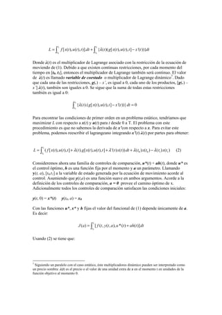 1 1
0 0
[ ( ), ( ), )]. { )( [ ( ), ( ), ] '( ))}
t t
t t
L f x t u t t dt t g x t u t t x t dtλ= + ( −∫ ∫
Donde λ(t) es el multiplicador de Lagrange asociado con la restricción de la ecuación de
moviendo de (1). Debido a que existen continuas restricciones, por cada momento del
tiempo en [t0, t1], entonces el multiplicador de Lagrange también será continuo. El valor
de λ(t) es llamado variable de coestado o multiplicador de Lagrange dinámico7
. Dado
que cada una de las restricciones, g(.) – x’, es igual a 0, cada uno de los productos, [g(.) –
x’] λ(t), también son iguales a 0. Se sigue que la suma de todas estas restricciones
también es igual a 0:
1
0
{ ).( [ ( ), ( ), ] '( ))} 0
t
t
t g x t u t t x t dtλ( − =∫
Para encontrar las condiciones de primer orden en un problema estático, tendríamos que
maximizar L con respecto a x(t) y u(t) para t desde 0 a T. El problema con este
procedimiento es que no sabemos la derivada de x’con respecto a x. Para evitar este
problema, podemos reescribir el lagrangeano integrando x’(t) λ(t) por partes para obtener:
1
0
0 0 1 1( [ ( ), ( ), ] ). [ ( ), ( ), ] ' ) ( )) ) ( ) ) ( )
t
t
L f x t u t t t g x t u t t t x t dt t x t t x tλ λ λ λ= + ( + ( + ( − (∫ (2)
Consideremos ahora una familia de controles de comparación, u*(t) + ah(t), donde u* es
el control óptimo, h es una función fija por el momento y a un parámetro. Llamando
y(t, a), [t0,t1] a la variable de estado generada por la ecuación de movimiento acorde al
control. Asumiendo que y(t,a) es una función suave en ambos argumentos. Acorde a la
definición de los controles de comparación, a = 0 provee el camino óptimo de x.
Adicionalmente todos los controles de comparación satisfacen las condiciones iniciales:
y(t, 0) = x*(t) y(t0, a) = x0
Con las funciones u*, x* y h fijas el valor del funcional de (1) depende únicamente de a.
Es decir:
1
0
( ) [ ( , ( , ), *( ) ( )]
t
t
J a f t y t a u t ah t dt= +∫
Usando (2) se tiene que:
7
Siguiendo un paralelo con el caso estático, éste multiplicadores dinámico pueden ser interpretado como
un precio sombra: λ(t) es el precio o el valor de una unidad extra de x en el momento t en unidades de la
función objetivo al momento 0.
 