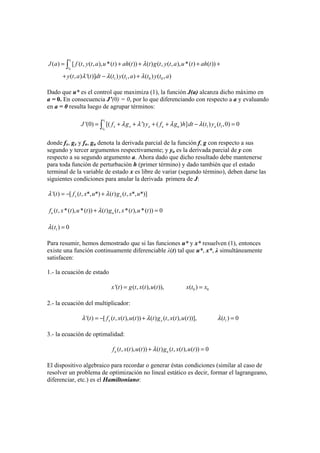 1
0
1 1 0 0
( ) [ ( , ( , ), *( ) ( )) ( ) ( , ( , ), *( ) ( ))
( , ) '( )] ( ) ( , ) ( ) ( , )
t
t
J a f t y t a u t ah t t g t y t a u t ah t
y t a t dt t y t a t y t a
λ
λ λ λ
= + + + +
+ − +
∫
Dado que u* es el control que maximiza (1), la función J(a) alcanza dicho máximo en
a = 0. En consecuencia J’(0) = 0, por lo que diferenciando con respecto a a y evaluando
en a = 0 resulta luego de agrupar términos:
1
0
1 1'(0) [( ') ( ) ] ( ) ( ,0) 0
t
x x a u u at
J f g y f g h dt t y tλ λ λ λ= + + + + − =∫
donde fx, gx y fu, gu denota la derivada parcial de la función f, g con respecto a sus
segundo y tercer argumentos respectivamente; y ya es la derivada parcial de y con
respecto a su segundo argumento a. Ahora dado que dicho resultado debe mantenerse
para toda función de perturbación h (primer término) y dado también que el estado
terminal de la variable de estado x es libre de variar (segundo término), deben darse las
siguientes condiciones para anular la derivada primera de J:
'( ) [ ( , *, *) ( ) ( , *, *)]x xt f t x u t g t x uλ λ= − +
( , *( ), *( )) ( ) ( , *( ), *( )) 0u uf t x t u t t g t x t u tλ+ =
1) 0tλ( =
Para resumir, hemos demostrado que si las funciones u* y x* resuelven (1), entonces
existe una función continuamente diferenciable λ(t) tal que u*, x*, λ simultáneamente
satisfacen:
1.- la ecuación de estado
0 0'( ) ( , ( ), ( )), ( )x t g t x t u t x t x= =
2.- la ecuación del multiplicador:
1'( ) [ ( , ( ), ( )) ( ) ( , ( ), ( ))], ( ) 0x xt f t x t u t t g t x t u t tλ λ λ= − + =
3.- la ecuación de optimalidad:
( , ( ), ( )) ( ) ( , ( ), ( )) 0u uf t x t u t t g t x t u tλ+ =
El dispositivo algebraico para recordar o generar éstas condiciones (similar al caso de
resolver un problema de optimización no lineal estático es decir, formar el lagrangeano,
diferenciar, etc.) es el Hamiltoniano:
 