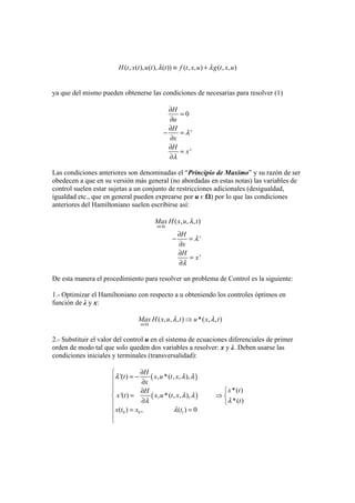 ( , ( ), ( ), ( )) ( , , ) ( , , )H t x t u t t f t x u g t x uλ λ≡ +
ya que del mismo pueden obtenerse las condiciones de necesarias para resolver (1)
0
'
'
H
u
H
x
H
x
λ
λ
∂
=
∂
∂
− =
∂
∂
=
∂
Las condiciones anteriores son denominadas el “Principio de Maximo” y su razón de ser
obedecen a que en su versión más general (no abordadas en estas notas) las variables de
control suelen estar sujetas a un conjunto de restricciones adicionales (desigualdad,
igualdad etc., que en general pueden exprearse por u є Ω) por lo que las condiciones
anteriores del Hamiltoniano suelen escribirse así:
( , , , )
'
'
u
Max H x u t
H
x
H
x
λ
λ
λ
∈Ω
∂
− =
∂
∂
=
∂
De esta manera el procedimiento para resolver un problema de Control es la siguiente:
1.- Optimizar el Hamiltoniano con respecto a u obteniendo los controles óptimos en
función de λ y x:
( , , , ) *( , , )
u
Max H x u t u x tλ λ
∈Ω
⇒
2.- Substituir el valor del control u en el sistema de ecuaciones diferenciales de primer
orden de modo tal que solo queden dos variables a resolver: x y λ. Deben usarse las
condiciones iniciales y terminales (transversalidad):
( )
( )
0 0 1
'( ) , *( , , ),
*( )
'( ) , *( , , ),
*( )
( ) , ( ) 0
H
t x u t x
x
x tH
x t x u t x
t
x t x t
λ λ λ
λ λ
λλ
λ
∂⎧
= −⎪ ∂
⎪
⎧∂⎪
= ⇒⎨ ⎨
∂ ⎩⎪
= =⎪
⎪
⎩
 