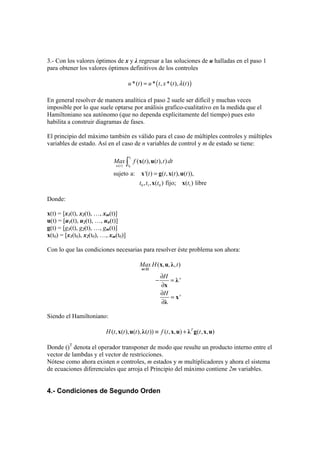 3.- Con los valores óptimos de x y λ regresar a las soluciones de u halladas en el paso 1
para obtener los valores óptimos definitivos de los controles
( )*( ) * , *( ), ( )u t u t x t tλ=
En general resolver de manera analítica el paso 2 suele ser difícil y muchas veces
imposible por lo que suele optarse por análisis grafico-cualitativo en la medida que el
Hamiltoniano sea autónomo (que no dependa explícitamente del tiempo) pues esto
habilita a construir diagramas de fases.
El principio del máximo también es válido para el caso de múltiples controles y múltiples
variables de estado. Así en el caso de n variables de control y m de estado se tiene:
1
0( )
0 1 0 1
( ( ), ( ), )
sujeto a: '( ) ( , ( ), ( )),
, , ( ) fijo; ( ) libre
t
tu t
Max f t t t dt
t t t t
t t t t
=
∫ x u
x g x u
x x
Donde:
x(t) = [x1(t), x2(t), …, xm(t)]
u(t) = [u1(t), u2(t), …, un(t)]
g(t) = [g1(t), g2(t), …, gm(t)]
x(t0) = [x1(t0), x2(t0), …, xm(t0)]
Con lo que las condiciones necesarias para resolver éste problema son ahora:
( , , , )
'
'
Max H t
H
H
∈
∂
− =
∂
∂
=
∂
u Ω
x u λ
λ
x
x
λ
Siendo el Hamiltoniano:
( , ( ), ( ), ( )) ( , , ) ( , , )T
H t t t t f t t≡ +x u λ x u λ g x u
Donde ()T
denota el operador transponer de modo que resulte un producto interno entre el
vector de lambdas y el vector de restricciones.
Nótese como ahora existen n controles, m estados y m multiplicadores y ahora el sistema
de ecuaciones diferenciales que arroja el Principio del máximo contiene 2m variables.
4.- Condiciones de Segundo Orden
 