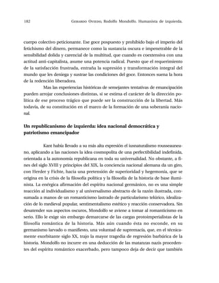 182 Gerardo Oviedo, Rodolfo Mondolfo. Humanista de izquierda.
cuerpo colectivo peticionante. Ese goce pospuesto y prohibido bajo el imperio del
fetichismo del dinero, permanece como la sustancia oscura e impenetrable de la
sensibilidad dolida y carencial de la multitud, que cuando es coextensiva con una
actitud anti-capitalista, asume una potencia radical. Puesto que el requerimiento
de la satisfacción frustrada, entraña la supresión y transformación integral del
mundo que les deniega y sustrae las condiciones del goce. Entonces suena la hora
de la redención liberadora.
Mas las experiencias históricas de semejantes tentativas de emancipación
pueden arrojar conclusiones distintas, si se estima el carácter de la dirección po-
lítica de ese proceso trágico que puede ser la construcción de la libertad. Más
todavía, de su constitución en el marco de la formación de una soberanía nacio-
nal.
Un republicanismo de izquierda: idea nacional democrática y
patriotismo emancipador
Kant había llevado a su más alta expresión el iusnaturalismo rousseaunea-
no, aplicando a las naciones la idea cosmopolita de una perfectibilidad indefinida,
orientada a la autonomía republicana en toda su universalidad. No obstante, a fi-
nes del siglo XVIII y principios del XIX, la conciencia nacional alemana da un giro,
con Herder y Fichte, hacia una pretensión de superioridad y hegemonía, que se
origina en la crisis de la filosofía política y la filosofía de la historia de base ilumi-
nista. La enérgica afirmación del espíritu nacional germánico, no es una simple
reacción al individualismo y al universalismo abstracto de la razón ilustrada, con-
sumada a manos de un romanticismo lastrado de particularismo telúrico, idealiza-
ción de lo medieval popular, sentimentalismo estético y reacción conservadora. Sin
desatender sus aspectos oscuros, Mondolfo se aviene a tomar al romanticismo en
serio. Ello le exige sin embargo demarcarse de las cargas protoimperialistas de la
filosofía romántica de la historia. Más aún cuando ésta no esconde, en su
germanismo larvado o manifiesto, una voluntad de supremacía, que, en el técnica-
mente exorbitante siglo XX, trajo la mayor tragedia de regresión barbárica de la
historia. Mondolfo no incurre en una deducción de las matanzas nazis proceden-
tes del espíritu romántico exacerbado, pero tampoco deja de decir que también
 