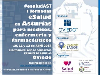 #esaludAST
I Jornadas
eSalud
en Asturias
para médicos,
enfermería y
farmacéuticos
10, 11 y 12 de Abril 2014
AUDITORIO PALACIO DE CONGRESOS
PRÍNCIPE DE ASTURIAS
Oviedo
Inscripciones en
http://www.esaludasturias.org
#esaludAST, un abrazo a la esalud en Asturias
Financia:
Patrocina:
Organizan:
 