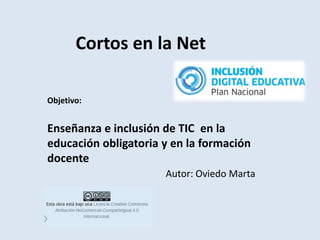 Cortos en la Net
Objetivo:
Enseñanza e inclusión de TIC en la
educación obligatoria y en la formación
docente
Autor: Oviedo Marta
 