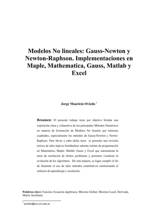 Modelos No lineales: Gauss-Newton y
Newton-Raphson. Implementaciones en
Maple, Mathematica, Gauss, Matlab y
Excel
Jorge Mauricio Oviedo 1
Resumen: El presente trabajo tiene por objetivo brindar una
exposición clara y exhaustiva de los principales Métodos Numéricos
en materia de Estimación de Modelos No lineales por mínimos
cuadrados, especialmente los métodos de Gauss-Newton y Newto-
Raphson. Para llevar a cabo dicha tarea se presenta una revisión
teórica de tales tópicos brindándose además rutinas de programación
en Matemática, Maple, Matlab, Gauss y Excel que automatizan la
tarea de resolución de dichos problemas y permiten visualizar la
evolución de los algoritmos. De esta manera, se logra cumplir el fin
de fomentar el uso de tales métodos cuantitativos minimizando el
esfuerzo de aprendizaje y resolución.
Palabras clave: Función, Ecuación algebraica, Máximo Global, Máximo Local, Derivada,
Matriz Jacobiana
1
joviedo@eco.unc.edu.ar
 