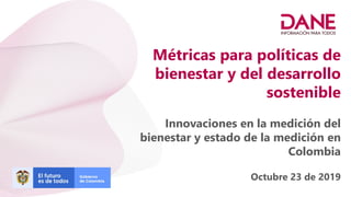 Métricas para políticas de
bienestar y del desarrollo
sostenible
Innovaciones en la medición del
bienestar y estado de la medición en
Colombia
Octubre 23 de 2019
 