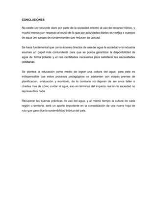 CONCLUSIONES
No existe un horizonte claro por parte de la sociedad entorno al uso del recurso hídrico, y
mucho menos con respecto al reusó de la que por actividades diarias es vertida a cuerpos
de agua con cargas de contaminantes que reducen su calidad.
Se hace fundamental que como actores directos de uso del agua la sociedad y la industria
asuman un papel más contundente para que se pueda garantizar la disponibilidad de
agua de forma potable y en las cantidades necesarias para satisfacer las necesidades
cotidianas.
Se plantea la educación como medio de lograr una cultura del agua, para este es
indispensable que estos procesos pedagógicos se adelanten con etapas previas de
planificación, evaluación y monitorio, de lo contrario no dejaran de ser unos taller o
charlas más de cómo cuidar el agua, eso en términos del impacto real en la sociedad no
representara nada.
Recuperar las buenas prácticas de uso del agua, y al mismo tiempo la cultura de cada
región o territorio, será un aporte importante en la consolidación de una nueva hoja de
ruta que garantice la sostenibilidad hídrica del país.
 