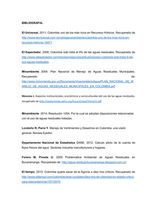 BIBLIOGRAFIA.
El Universal. 2011, Colombia uno de los más ricos en Recursos Hídricos. Recuperado de
http://www.eluniversal.com.co/cartagena/ambiente/colombia-uno-de-los-mas-ricos-en-
recursos-hidricos-18471
El Espectador. 2008, Colombia solo trata el 9% de las aguas residuales. Recuperado de
http://www.elespectador.com/impreso/negocios/articuloimpreso-colombia-solo-trata-9-de-
sus-aguas-residuales.
Minambiente 2004. Plan Nacional de Manejo de Aguas Residuales Municipales.
Recuperado de:
http://www.minvivienda.gov.co/Documents/ViceministerioAgua/PLAN_NACIONAL_DE_M
ANEJO_DE_AGUAS_RESIDUALES_MUNICIPALES_EN_COLOMBIA.pdf
Moscoso J. Aspectos institucionales, económicos y socioculturales del uso de las aguas residuales,
recuperado de http://www.bvsde.paho.org/bvsacd/aya2/tema12.pdf
Minambiente 2014, Resolución 1204. Por la cual se adoptan disposiciones relacionadas
con el uso de aguas residuales tratadas.
Londoño R, Parra Y. Manejo de Vertimientos y Desechos en Colombia, una visión
general. Revista Epsilon
Departamento Nacional de Estadística DANE, 2012. Cálculo piloto de la cuenta de
flujos físicos del agua: Sectores industria manufacturera y hogares.
Forero M, Pineda U, 2009 Problemática Ambiental de Aguas Residuales en
Bucaramanga. Recuperado de: http://agua-residual-bucaramanga.blogspot.com.co/
El tiempo, 2015. Colombia quiere sacar de la Agonía a diez ríos críticos. Recuperado de
http://www.eltiempo.com/colombia/otras-ciudades/diez-rios-de-colombia-en-estado-critico-
para-descontaminar/15710076
 