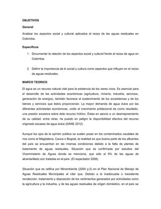 OBJETIVOS
General
Analizar los aspectos social y cultural aplicados al reúso de las aguas residuales en
Colombia.
Específicos
1. Documentar la relación de los aspectos social y cultural frente al reúso de agua en
Colombia.
2. Definir la importancia de lo social y cultura como aspectos que influyen en el reúso
de aguas residuales.
MARCO TEORICO
El agua es un recurso natural vital para la existencia de los seres vivos. Es esencial para
el desarrollo de las actividades económicas (agricultura, minería, industria, servicios,
generación de energía), también favorece el sostenimiento de los ecosistemas y de los
bienes y servicios que éstos proporcionan. La mayor demanda de agua dulce por las
diferentes actividades económicas, unido al crecimiento poblacional da como resultado,
una presión excesiva sobre éste recurso hídrico. Éstas en asocio a un desmejoramiento
de su calidad, entre otras, ha puesto en peligro la disponibilidad efectiva del recurso
originado escasez de agua dulce (DANE 2012)
Aunque los ojos de la opinión pública se suelen posar en los contaminados caudales de
ríos como el Magdalena, Cauca o Bogotá, la realidad es que buena parte de los afluentes
del país se encuentran en las mismas condiciones debido a la falta de plantas de
tratamiento de aguas residuales. Situación que es confirmada por estudios del
Viceministerio de Aguas donde se menciona, que sólo el 9% de las aguas de
alcantarillado son tratadas en el país. (El espectador 2008)
Situación que es ratifica por Minambiente (2004 p,5) en el Plan Nacional de Manejo de
Aguas Residuales Municipales al citar que. Debido a la inadecuada o inexistente
recolección, tratamiento y disposición de los vertimientos generados por actividades como
la agricultura y la industria, y de las aguas residuales de origen doméstico, en el país se
 