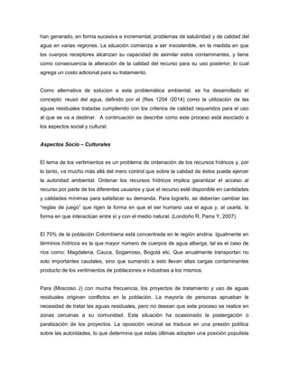 han generado, en forma sucesiva e incremental, problemas de salubridad y de calidad del
agua en varias regiones. La situación comienza a ser insostenible, en la medida en que
los cuerpos receptores alcanzan su capacidad de asimilar estos contaminantes, y tiene
como consecuencia la alteración de la calidad del recurso para su uso posterior, lo cual
agrega un costo adicional para su tratamiento.
Como alternativa de solucion a esta problemática ambiental, se ha desarrollado el
concepto: reusó del agua, definido por el (Res 1204 /2014) como la utilización de las
aguas residuales tratadas cumpliendo con los criterios de calidad requeridos para el uso
al que se va a destinar. A continuación se describe como este proceso está asociado a
los aspectos social y cultural.
Aspectos Socio – Culturales
El tema de los vertimientos es un problema de ordenación de los recursos hídricos y, por
lo tanto, va mucho más allá del mero control que sobre la calidad de éstos puede ejercer
la autoridad ambiental. Ordenar los recursos hídricos implica garantizar el acceso al
recurso por parte de los diferentes usuarios y que el recurso esté disponible en cantidades
y calidades mínimas para satisfacer su demanda. Para lograrlo, se deberían cambiar las
“reglas de juego” que rigen la forma en que el ser humano usa el agua y, al usarla, la
forma en que interactúan entre sí y con el medio natural. (Londoño R, Parra Y, 2007)
El 70% de la población Colombiana está concentrada en le región andina. Igualmente en
términos hídricos es la que mayor número de cuerpos de agua alberga, tal es el caso de
ríos como: Magdalena, Cauca, Sogamoso, Bogotá etc. Que anualmente transportan no
solo importantes caudales, sino que sumando a esto llevan altas cargas contaminantes
producto de los vertimientos de poblaciones e industrias a los mismos.
Para (Moscoso J) con mucha frecuencia, los proyectos de tratamiento y uso de aguas
residuales originan conflictos en la población. La mayoría de personas aprueban la
necesidad de tratar las aguas residuales, pero no desean que este proceso se realice en
zonas cercanas a su comunidad. Esta situación ha ocasionado la postergación o
paralización de los proyectos. La oposición vecinal se traduce en una presión política
sobre las autoridades, lo que determina que estas últimas adopten una posición populista
 