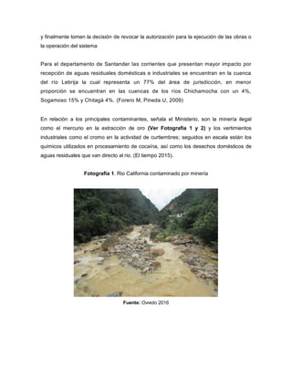 y finalmente tomen la decisión de revocar la autorización para la ejecución de las obras o
la operación del sistema
Para el departamento de Santander las corrientes que presentan mayor impacto por
recepción de aguas residuales domésticas e industriales se encuentran en la cuenca
del río Lebrija la cual representa un 77% del área de jurisdicción, en menor
proporción se encuentran en las cuencas de los ríos Chichamocha con un 4%,
Sogamoso 15% y Chitagá 4%. (Forero M, Pineda U, 2009)
En relación a los principales contaminantes, señala el Ministerio, son la minería ilegal
como el mercurio en la extracción de oro (Ver Fotografia 1 y 2) y los vertimientos
industriales como el cromo en la actividad de curtiembres; seguidos en escala están los
químicos utilizados en procesamiento de cocaína, así como los desechos domésticos de
aguas residuales que van directo al rio. (El tiempo 2015).
Fotografía 1. Rio California contaminado por minería
Fuente: Oviedo 2016
 