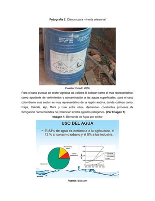 Fotografía 2. Cianuro para minería artesanal
Fuente: Oviedo 2016
Para el caso puntual de sector agricola los valores lo colocan como el más representativo,
como aportante de vertimientos y contaminación a las aguas superficiales, para el caso
colombiano este sector es muy representativo de la región andina, donde cultivos como:
Papa, Cebolla, Ajo, Mora y Lulo entre otros, demandan constantes procesos de
fumigación como medidas de protección contra agentes patógenos. (Ver Imagen 1)
Imagen 1. Demanda de Agua por sector
Fuente: fppt.com
 