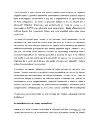 Como acciones a nivel nacional que buscan remediar esta situación, se adelantan
proyectos como: La planta de tratamiento San Fernando en Medellín, evita que lleguen a
diario 30 toneladas de contaminantes al río y trata el 20 por ciento de las aguas residuales
del Área Metropolitana, así mismo se proyectan trabajos en los ríos Bogotá con la
adecuación hidráulica, Chicamocha que puntualmente en Tunja se avanza en la
construcción de la PTAR, que aliviara la carga contaminante, Cauca reforzamiento de
jarillones, Suarez, Cali recuperación hídrica, que en la actualidad reciben altas cargas
contamines.
Los aspectos sociales están ligados a los culturales; estos relacionados con las
tradiciones que cada una de las comunidades han tenido en el transcurso del tiempo.
Para el caso del reusó del agua el país no ha logrado unificar esfuerzos que permitan
tener la tranquilidad de que el recurso esta siempre disponible. Según (Jaramillo J 2013)
Solo con una debida cultura ambiental, nosotros, los colombianos, evitaremos entrar a
ese cuadro deplorable de las naciones que sufren la ausencia del agua. Si no cuidamos
esta fuente de vida nos tocará esperar la conversión del agua de mar en agua dulce o
"importarla de la Luna". Es el reto que solo puede enfrentarse con educación y cultura,
ambas dimensionadas en la comunidad.
El ministerio de vivienda, adelanta enfoques de cultura del agua el cual tiene como
objetivo. Construir una cultura orientada al cuidado, protección y uso racional del recurso,
desarrollando procesos educativos de carácter permanente, a través de los cuales las
comunidades tengan la posibilidad de reflexionar sobre su realidad local, analizar las
consecuencias de sus comportamientos y practicas individuales y colectivas sobre el
entorno y asuman su capacidad para tomar decisiones orientadas a transformar dichos
comportamientos en la búsqueda de un desarrollo humano sostenible. (Minvivienda 2016)
Programa que es complementado por una estrategia con enfoque pedagógico ambiental
detallada asi:
Jornadas Educativas en agua y saneamiento:
Procesos educativos formales, no formales e informales (definidos por la Ley 115, Ley
General de Educación) que se desarrollan, entre otras actividades a través de: talleres,
 