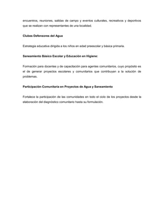 encuentros, reuniones, salidas de campo y eventos culturales, recreativos y deportivos
que se realizan con representantes de una localidad.
Clubes Defensores del Agua
Estrategia educativa dirigida a los niños en edad preescolar y básica primaria.
Saneamiento Básico Escolar y Educación en Higiene:
Formación para docentes y de capacitación para agentes comunitarios, cuyo propósito es
el de generar proyectos escolares y comunitarios que contribuyan a la solución de
problemas.
Participación Comunitaria en Proyectos de Agua y Saneamiento
Fortalece la participación de las comunidades en todo el ciclo de los proyectos desde la
elaboración del diagnóstico comunitario hasta su formulación.
 