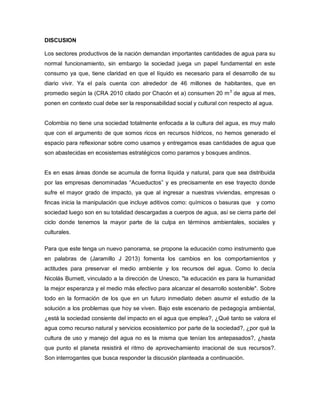 DISCUSION
Los sectores productivos de la nación demandan importantes cantidades de agua para su
normal funcionamiento, sin embargo la sociedad juega un papel fundamental en este
consumo ya que, tiene claridad en que el líquido es necesario para el desarrollo de su
diario vivir. Ya el país cuenta con alrededor de 46 millones de habitantes, que en
promedio según la (CRA 2010 citado por Chacón et a) consumen 20 m3
de agua al mes,
ponen en contexto cual debe ser la responsabilidad social y cultural con respecto al agua.
Colombia no tiene una sociedad totalmente enfocada a la cultura del agua, es muy malo
que con el argumento de que somos ricos en recursos hídricos, no hemos generado el
espacio para reflexionar sobre como usamos y entregamos esas cantidades de agua que
son abastecidas en ecosistemas estratégicos como paramos y bosques andinos.
Es en esas áreas donde se acumula de forma líquida y natural, para que sea distribuida
por las empresas denominadas “Acueductos” y es precisamente en ese trayecto donde
sufre el mayor grado de impacto, ya que al ingresar a nuestras viviendas, empresas o
fincas inicia la manipulación que incluye aditivos como: químicos o basuras que y como
sociedad luego son en su totalidad descargadas a cuerpos de agua, así se cierra parte del
ciclo donde tenemos la mayor parte de la culpa en términos ambientales, sociales y
culturales.
Para que este tenga un nuevo panorama, se propone la educación como instrumento que
en palabras de (Jaramillo J 2013) fomenta los cambios en los comportamientos y
actitudes para preservar el medio ambiente y los recursos del agua. Como lo decía
Nicolás Burnett, vinculado a la dirección de Unesco, "la educación es para la humanidad
la mejor esperanza y el medio más efectivo para alcanzar el desarrollo sostenible". Sobre
todo en la formación de los que en un futuro inmediato deben asumir el estudio de la
solución a los problemas que hoy se viven. Bajo este escenario de pedagogía ambiental,
¿está la sociedad consiente del impacto en el agua que emplea?, ¿Qué tanto se valora el
agua como recurso natural y servicios ecosistemico por parte de la sociedad?, ¿por qué la
cultura de uso y manejo del agua no es la misma que tenían los antepasados?, ¿hasta
que punto el planeta resistirá el ritmo de aprovechamiento irracional de sus recursos?.
Son interrogantes que busca responder la discusión planteada a continuación.
 