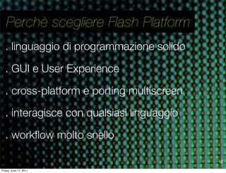 Perchè scegliere Flash Platform
   . linguaggio di programmazione solido

   . GUI e User Experience

   . cross-platform e porting multiscreen

   . interagisce con qualsiasi linguaggio

   . workﬂow molto snello

                                            4
Friday, June 17, 2011
 