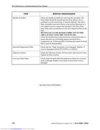 OV-II Maintenance, Troubleshooting and Service Manual
1-6 Industrial Dynamics Company, Ltd. © Form 42600 (10/03)
~ BLANK PAGE INTENDED ~
Spindle Assembly Check the spindle assembly by removing the starwheel. The
Valve Plate should be smooth and free from defects. If it is
scratched or worn excessively, it must be replaced. The Valve
Plate Assembly must move freely in the vertical direction or it
will impart excessive drag to the starwheel. The Valve Plate
must slide easily up and down on the four Alignment Pins in the
Hub.
DO NOT USE AN OIL-BASED LUBRICANT IN THIS
AREA, IT MAY CLOG THE VALVE PLATE.
Check the flexible hoses connected to the vertical Port tubes to
ensure that they are not binding against starwheel drive
components, etc. If this assembly is binding and cannot be freed,
then it must be disassembled.
Starwheel Registration Plate Check that the "Tang" protrusion is not damaged. Replace if
worn or damaged with kit P/N 42928-1 or 42928-2.
Takeaway System Check the Takeaway System for loose parts and excessive wear.
Tighten all bolts securely.
Conveyor Wear Strips Check strips (located under the production chain) for excessive
wear or damage. Replace wear strips if excessively worn or
damaged.
ITEM MONTHLY MAINTENANCE
Downloaded from www.Manualslib.com manuals search engine
 