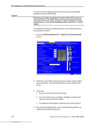 OV-II Maintenance, Troubleshooting and Service Manual
2-4 Industrial Dynamics Company, Ltd. © Form 42600 (10/03)
Excessively worn or damaged guide rails may cause bottle handling
problems inside the OSW tunnel.
NOTE
Removing any bottles immediately in front of the OSW System or
anywhere between the OSW unit and the main Omnivision during
production may cause bottle handling problems and false or missed
rejects.
To troubleshoot the bottle handling problems on the main Omnivision
unit, proceed as follows:
1. Go to the CONTAINER SETUP > BOTTLE CHANGEOVER
screen.
2. Select the correct bottle type by pressing the button which displays
the present bottle. Verify the Dash Numbers on the middle of the
screen.
3. Verify that:
a. the correct bottle type has been selected
b. the correct bottle guide assemblies, deadplate, starwheel and
spacers (if any) have been installed
c. the Inspection Head height is adjusted to the correct position
4. Proceed with troubleshooting various bottle handling problems as
explained in the following sections.
Downloaded from www.Manualslib.com manuals search engine
 