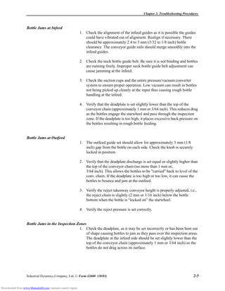 Chapter 2: Troubleshooting Procedures
Industrial Dynamics Company, Ltd. © Form 42600 (10/03) 2-5
Bottle Jams at Infeed
1. Check the alignment of the infeed guides as it is possible the guides
could have vibrated out of alignment. Realign if necessary. There
should be approximately 2.4 to 3 mm (3/32 to 1/8 inch) bottle
clearance. The conveyor guide rails should merge smoothly into the
infeed guides.
2. Check the neck bottle guide belt. Be sure it is not binding and bottles
are running freely. Improper neck bottle guide belt adjustment can
cause jamming at the infeed.
3. Check the suction cups and the entire pressure/vacuum converter
system to ensure proper operation. Low vacuum can result in bottles
not being picked up cleanly at the input thus causing rough bottle
handling at the infeed.
4. Verify that the deadplate is set slightly lower than the top of the
conveyor chain (approximately 1 mm or 3/64 inch). This reduces drag
as the bottles engage the starwheel and pass through the inspection
zone. If the deadplate is too high, it places excessive back pressure on
the bottles resulting in rough bottle feeding.
Bottle Jams at Outfeed
1. The outfeed guide set should allow for approximately 3 mm (1/8
inch) gap from the bottle on each side. Check the knob is securely
locked in position.
2. Verify that the deadplate discharge is set equal or slightly higher than
the top of the conveyor chain (no more than 1 mm or,
3/64 inch). This allows the bottles to be "carried" back to level of the
conv. chain. If the deadplate is too high or too low, it can cause the
bottles to bounce and jam at the outfeed.
3. Verify the reject takeaway conveyor height is properly adjusted, i.e.,
the reject chain is slightly (2 mm or 1/16 inch) below the bottle
bottom when the bottle is “locked on” the starwheel.
4. Verify the reject pressure is set correctly.
Bottle Jams in the Inspection Zones
1. Check the deadplate, as it may be set incorrectly or has been bent out
of shape causing bottles to jam as they pass over the inspection areas.
The deadplate at the infeed side should be set slightly lower than the
top of the conveyor chain (approximately 1 mm or 3/64 inch) so the
bottles do not drag across its surface.
Downloaded from www.Manualslib.com manuals search engine
 