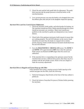 OV-II Maintenance, Troubleshooting and Service Manual
2-6 Industrial Dynamics Company, Ltd. © Form 42600 (10/03)
2. Check the neck and the body guide belts for adjustment. The guide
belts must provide the proper pressure to hold the bottles in the
starwheel pockets.
3. Low vacuum pressure can cause the bottles to be dropped down onto
the diffuser glass disk and jam in the deadplate inspection opening.
Starwheel Drive and Line Control System Malfunction
1. Check the starwheel, bottle guides, and infeed guides for binding, etc.
The starwheel should turn freely. Bottles passing through the system
should not encounter any resistance. Many times interference
problems in the starwheel or guides are interpreted as Line Control
failures.
2. Check both of the upstream microsonic bottle sensors to ensure they
are working properly. The red LED indicator on the receiver head
should be activated when the heads are aligned with no bottles
present. Passing a hand or bottle between the heads should deactivate
the red LED indicator.
3. Go to the DIAGNOSTICS > DIGITAL I/O screen. The SONIC 1
and SONIC 2 IN signal should be OFF (low) when the upstream
bottle sensors are blocked and ON (high) when the sensors are
unblocked.
4. If the starwheel drive is responding to the upstream sensors but the
starwheel does not have sufficient drive power, then there may be a
problem with the drive/brake system. Refer to the next chapter to
make the necessary adjustments.
Starwheel Drive is Sluggish and Cannot Keep up with Filler
If the starwheel slows down, causing excessive bottle spacing on the
outfeed and gaps into the filler, check the following:
1. Verify the Emergency Stop Switch on the front of the base cabinet is
pulled out.
2. Check the bottom of starwheel for pieces of broken bottles jamming
the starwheel.
Downloaded from www.Manualslib.com manuals search engine
 