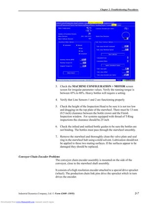 Chapter 2: Troubleshooting Procedures
Industrial Dynamics Company, Ltd. © Form 42600 (10/03) 2-7
3. Check the MACHINE CONFIGURATION > MOTOR screen
screen for irregular parameter values. Verify the running torque is
between 45% to 80%. Heavy bottles will require a setting.
4. Verify that Line Sensors 1 and 2 are functioning properly
5. Check the height of the Inspection Head to be sure it is not too low
and dragging on the top plate of the starwheel. There must be 13 mm
(0.5 inch) clearance between the bottle crown and the Finish
Inspection window. For systems equipped with thread of T-Ring
inspections the clearance should be.25 inch
6. Check the infeed and outfeed bottle guides to be sure the bottles are
not binding. The bottles must pass through the starwheel smoothly.
7. Remove the starwheel and thoroughly clean the valve plate and seal
ring in the starwheel hub using a mild solvent. Lubrication should not
be applied to these two mating surfaces. If the surfaces appear to be
damaged they should be replaced.
Conveyor Chain Encoder Problems
The conveyor chain encoder assembly is mounted on the side of the
conveyor, close to the starwheel shaft assembly.
It consists of a high resolution encoder attached to a special drive sprocket
(wheel). The production chain link pins drive the sprocket which in turn
drives the encoder.
Downloaded from www.Manualslib.com manuals search engine
 