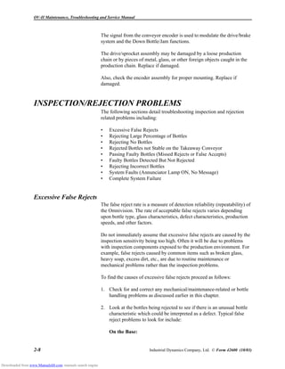 OV-II Maintenance, Troubleshooting and Service Manual
2-8 Industrial Dynamics Company, Ltd. © Form 42600 (10/03)
The signal from the conveyor encoder is used to modulate the drive/brake
system and the Down Bottle/Jam functions.
The drive/sprocket assembly may be damaged by a loose production
chain or by pieces of metal, glass, or other foreign objects caught in the
production chain. Replace if damaged.
Also, check the encoder assembly for proper mounting. Replace if
damaged.
INSPECTION/REJECTION PROBLEMS
The following sections detail troubleshooting inspection and rejection
related problems including:
• Excessive False Rejects
• Rejecting Large Percentage of Bottles
• Rejecting No Bottles
• Rejected Bottles not Stable on the Takeaway Conveyor
• Passing Faulty Bottles (Missed Rejects or False Accepts)
• Faulty Bottles Detected But Not Rejected
• Rejecting Incorrect Bottles
• System Faults (Annunciator Lamp ON, No Message)
• Complete System Failure
Excessive False Rejects
The false reject rate is a measure of detection reliability (repeatability) of
the Omnivision. The rate of acceptable false rejects varies depending
upon bottle type, glass characteristics, defect characteristics, production
speeds, and other factors.
Do not immediately assume that excessive false rejects are caused by the
inspection sensitivity being too high. Often it will be due to problems
with inspection components exposed to the production environment. For
example, false rejects caused by common items such as broken glass,
heavy soap, excess dirt, etc., are due to routine maintenance or
mechanical problems rather than the inspection problems.
To find the causes of excessive false rejects proceed as follows:
1. Check for and correct any mechanical/maintenance-related or bottle
handling problems as discussed earlier in this chapter.
2. Look at the bottles being rejected to see if there is an unusual bottle
characteristic which could be interpreted as a defect. Typical false
reject problems to look for include:
On the Base:
Downloaded from www.Manualslib.com manuals search engine
 