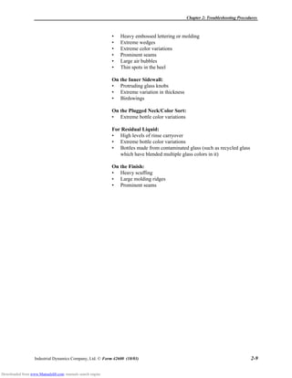 Chapter 2: Troubleshooting Procedures
Industrial Dynamics Company, Ltd. © Form 42600 (10/03) 2-9
• Heavy embossed lettering or molding
• Extreme wedges
• Extreme color variations
• Prominent seams
• Large air bubbles
• Thin spots in the heel
On the Inner Sidewall:
• Protruding glass knobs
• Extreme variation in thickness
• Birdswings
On the Plugged Neck/Color Sort:
• Extreme bottle color variations
For Residual Liquid:
• High levels of rinse carryover
• Extreme bottle color variations
• Bottles made from contaminated glass (such as recycled glass
which have blended multiple glass colors in it)
On the Finish:
• Heavy scuffing
• Large molding ridges
• Prominent seams
Downloaded from www.Manualslib.com manuals search engine
 
