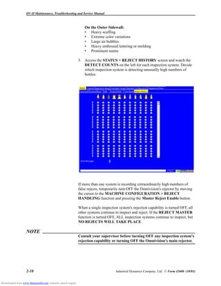 OV-II Maintenance, Troubleshooting and Service Manual
2-10 Industrial Dynamics Company, Ltd. © Form 42600 (10/03)
On the Outer Sidewall:
• Heavy scuffing
• Extreme color variations
• Large air bubbles
• Heavy embossed lettering or molding
• Prominent seams
3. Access the STATUS > REJECT HISTORY screen and watch the
DETECT COUNTS on the left for each inspection system. Decide
which inspection system is detecting unusually high numbers of
bottles:
If more than one system is recording extraordinarily high numbers of
false rejects, temporarily turn OFF the Omnivision's rejector by moving
the cursor to the MACHINE CONFIGURATION > REJECT
HANDLING function and pressing the Master Reject Enable button.
When a single inspection system's rejection capability is turned OFF, all
other systems continue to inspect and reject. If the REJECT MASTER
function is turned OFF, ALL inspection systems continue to inspect, but
NO REJECTS WILL TAKE PLACE.
NOTE
Consult your supervisor before turning OFF any inspection system's
rejection capability or turning OFF the Omnivision's main rejector.
Downloaded from www.Manualslib.com manuals search engine
 