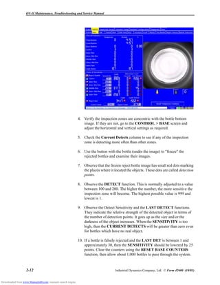 OV-II Maintenance, Troubleshooting and Service Manual
2-12 Industrial Dynamics Company, Ltd. © Form 42600 (10/03)
4. Verify the inspection zones are concentric with the bottle bottom
image. If they are not, go to the CONTROL > BASE screen and
adjust the horizontal and vertical settings as required.
5. Check the Current Detects column to see if any of the inspection
zone is detecting more often than other zones.
6. Use the button with the bottle (under the image) to "freeze" the
rejected bottles and examine their images.
7. Observe that the frozen reject bottle image has small red dots marking
the places where it located the objects. These dots are called detection
points.
8. Observe the DETECT function. This is normally adjusted to a value
between 100 and 200. The higher the number, the more sensitive the
inspection zone will become. The highest possible value is 999 and
lowest is 1.
9. Observe the Detect Sensitivity and the LAST DETECT functions.
They indicate the relative strength of the detected object in terms of
the number of detection points. It goes up as the size and/or the
darkness of the object increases. When the SENSITIVITY is too
high, then the CURRENT DETECTS will be greater than zero even
for bottles which have no real object.
10. If a bottle is falsely rejected and the LAST DET is between 1 and
approximately 30, then the SENSITIVITY should be lowered by 25
points. Clear the counters using the RESET BASE COUNTERS
function, then allow about 1,000 bottles to pass through the system.
Downloaded from www.Manualslib.com manuals search engine
 