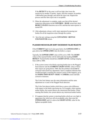 Chapter 2: Troubleshooting Procedures
Industrial Dynamics Company, Ltd. © Form 42600 (10/03) 2-13
If the DETECT for the zone is still too high, then lower the
sensitivity by another 25 points. Again, clear the counters, let another
1,000 bottles pass through, and check the reject rate. Repeat this
process until the false reject rate is acceptable.
11. When the adjustment is complete, make sure that all the desired
inspection subsystems on the CONTROL > BASE screen have their
REJECT STATUS functions set to ON, and that the main rejector is
turned ON.
12. After adjustment, always verify reject operation by passing test
bottles for all the inspection zones through the system.
13. Save the new settings using the CONTAINER > BOTTLE
CHANGEOVER screen.
PLUGGED NECK/COLOR SORT EXCESSIVE FALSE REJECTS
If the CURRENT light level value goes below the LOWER LIMIT or
goes above the UPPER LIMIT, then the bottle is a reject.
Typically, the LOWER LIMIT value will be set to 1800. The LIGHT
values of the rejected bottles will be held under the heading LIGHT
DEFECT. Normal bottles should have LIGHT LEVEL readings ranging
from 2200 to 3000.
1. If the system seems to be falsely rejecting bottles due to the Plugged
Neck detector and the CURRENT LIGHT LEVEL values of these
false rejects are going below 1800, then the problem should not be
corrected with sensitivity adjustment. Such a condition indicates that
insufficient light is reaching the camera's sensor. If this happens, go to
the INSPECTION SETUP > BASE > CAMERA screen and take
corrective measures.
The Color Sort feature uses the same information and the same
adjustment as is used in the Plugged Neck detection.
The Color Sort detects bottles which have a gross color difference
with respect to the bottle type being run. For example, when running
amber bottles, the system detects any intermixed flint bottles. When
running flint bottles, the system detects any intermixed amber bottles.
2. If it appears that the system is rejecting bottles which are very light in
appearance but which are still an acceptable color, then raise the
UPPER LIMIT until it is above the LIGHT LEVEL value for the
lightest acceptable bottle.
Downloaded from www.Manualslib.com manuals search engine
 