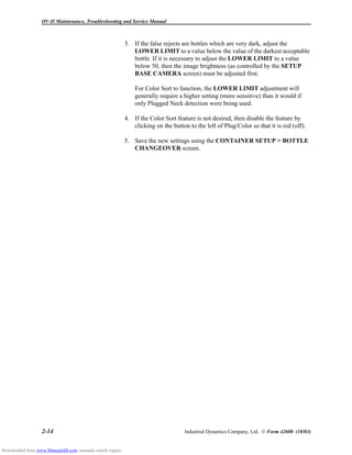 OV-II Maintenance, Troubleshooting and Service Manual
2-14 Industrial Dynamics Company, Ltd. © Form 42600 (10/03)
3. If the false rejects are bottles which are very dark, adjust the
LOWER LIMIT to a value below the value of the darkest acceptable
bottle. If it is necessary to adjust the LOWER LIMIT to a value
below 50, then the image brightness (as controlled by the SETUP
BASE CAMERA screen) must be adjusted first.
For Color Sort to function, the LOWER LIMIT adjustment will
generally require a higher setting (more sensitive) than it would if
only Plugged Neck detection were being used.
4. If the Color Sort feature is not desired, then disable the feature by
clicking on the button to the left of Plug/Color so that it is red (off).
5. Save the new settings using the CONTAINER SETUP > BOTTLE
CHANGEOVER screen.
Downloaded from www.Manualslib.com manuals search engine
 
