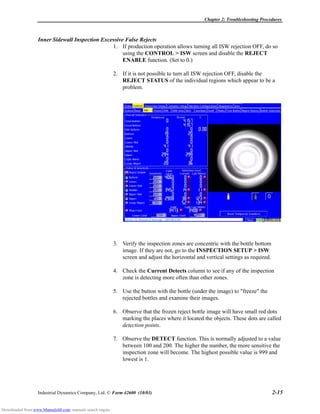 Chapter 2: Troubleshooting Procedures
Industrial Dynamics Company, Ltd. © Form 42600 (10/03) 2-15
Inner Sidewall Inspection Excessive False Rejects
1. If production operation allows turning all ISW rejection OFF, do so
using the CONTROL > ISW screen and disable the REJECT
ENABLE function. (Set to 0.)
2. If it is not possible to turn all ISW rejection OFF, disable the
REJECT STATUS of the individual regions which appear to be a
problem.
3. Verify the inspection zones are concentric with the bottle bottom
image. If they are not, go to the INSPECTION SETUP > ISW
screen and adjust the horizontal and vertical settings as required.
4. Check the Current Detects column to see if any of the inspection
zone is detecting more often than other zones.
5. Use the button with the bottle (under the image) to "freeze" the
rejected bottles and examine their images.
6. Observe that the frozen reject bottle image will have small red dots
marking the places where it located the objects. These dots are called
detection points.
7. Observe the DETECT function. This is normally adjusted to a value
between 100 and 200. The higher the number, the more sensitive the
inspection zone will become. The highest possible value is 999 and
lowest is 1.
Downloaded from www.Manualslib.com manuals search engine
 