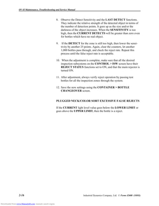 OV-II Maintenance, Troubleshooting and Service Manual
2-16 Industrial Dynamics Company, Ltd. © Form 42600 (10/03)
8. Observe the Detect Sensitivity and the LAST DETECT functions.
They indicate the relative strength of the detected object in terms of
the number of detection points. It goes up as the size and/or the
darkness of the object increases. When the SENSITIVITY is too
high, then the CURRENT DETECTS will be greater than zero even
for bottles which have no real object.
9. If the DETECT for the zone is still too high, then lower the sensi-
tivity by another 25 points. Again, clear the counters, let another
1,000 bottles pass through, and check the reject rate. Repeat this
process until the false reject rate is acceptable.
10. When the adjustment is complete, make sure that all the desired
inspection subsystems on the CONTROL > ISW screen have their
REJECT STATUS functions set to ON, and that the main rejector is
turned ON.
11. After adjustment, always verify reject operation by passing test
bottles for all the inspection zones through the system.
12. Save the new settings using the CONTAINER > BOTTLE
CHANGEOVER screen.
PLUGGED NECK/COLOR SORT EXCESSIVE FALSE REJECTS
If the CURRENT light level value goes below the LOWER LIMIT or
goes above the UPPER LIMIT, then the bottle is a reject.
Downloaded from www.Manualslib.com manuals search engine
 