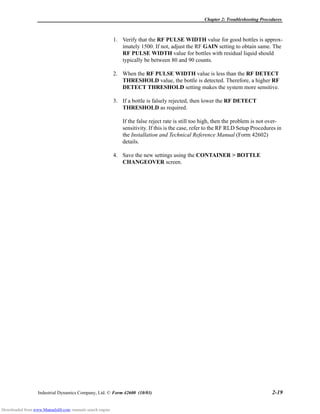 Chapter 2: Troubleshooting Procedures
Industrial Dynamics Company, Ltd. © Form 42600 (10/03) 2-19
1. Verify that the RF PULSE WIDTH value for good bottles is approx-
imately 1500. If not, adjust the RF GAIN setting to obtain same. The
RF PULSE WIDTH value for bottles with residual liquid should
typically be between 80 and 90 counts.
2. When the RF PULSE WIDTH value is less than the RF DETECT
THRESHOLD value, the bottle is detected. Therefore, a higher RF
DETECT THRESHOLD setting makes the system more sensitive.
3. If a bottle is falsely rejected, then lower the RF DETECT
THRESHOLD as required.
If the false reject rate is still too high, then the problem is not over-
sensitivity. If this is the case, refer to the RF RLD Setup Procedures in
the Installation and Technical Reference Manual (Form 42602)
details.
4. Save the new settings using the CONTAINER > BOTTLE
CHANGEOVER screen.
Downloaded from www.Manualslib.com manuals search engine
 
