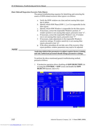 OV-II Maintenance, Troubleshooting and Service Manual
2-22 Industrial Dynamics Company, Ltd. © Form 42600 (10/03)
Outer Sidewall Inspection Excessive False Rejects
The general troubleshooting sequence for identifying and correcting the
source of OSW-related excessive false rejects is as follows:
a. Verify the OSW windows are clean and not causing false reject
due to debris.
b. Identify which OSW Phase (OSW 1, 2, or 3) is responsible for the
false rejects.
c. Identify which OSW Window is responsible for the false rejects.
d. If necessary, correct the responsible Window's position. If
window position is not causing false rejects, proceed to item “e”.
e. If necessary, correct the responsible Window's size. If window
size is not causing false rejects, proceed to item “f”.
f. If necessary, make adjustments to the responsible Window's
sensitivity settings. If window sensitivity is not causing false
rejects, proceed to item “g”.
g. If the above procedures do not take care of the excessive false
rejects problem, window parameters may need to be adjusted.
NOTE
Analyzing which of the parameters to adjust requires factory training
and only authorized personnel should change parameters settings.
To perform the above-mentioned general troubleshooting method,
proceed as follows:
1. If production operation allows disabling all OSW REJECTION, do
so using the CONTROL > OSW screen and disable the OSW
REJECTS function. (Set to 0.)
Downloaded from www.Manualslib.com manuals search engine
 
