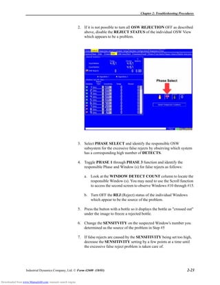 Chapter 2: Troubleshooting Procedures
Industrial Dynamics Company, Ltd. © Form 42600 (10/03) 2-23
2. If it is not possible to turn all OSW REJECTION OFF as described
above, disable the REJECT STATUS of the individual OSW View
which appears to be a problem.
3. Select PHASE SELECT and identify the responsible OSW
subsystem for the excessive false rejects by observing which system
has a corresponding high number of DETECTS.
4. Toggle PHASE 1 through PHASE 3 function and identify the
responsible Phase and Window (s) for false rejects as follows:
a. Look at the WINDOW DETECT COUNT column to locate the
responsible Window (s). You may need to use the Scroll function
to access the second screen to observe Windows #10 through #15.
b. Turn OFF the REJ (Reject) status of the individual Windows
which appear to be the source of the problem.
5. Press the button with a bottle so it displays the bottle as "crossed out"
under the image to freeze a rejected bottle.
6. Change the SENSITVITY on the suspected Window's number you
determined as the source of the problem in Step #5
7. If false rejects are caused by the SENSITIVITY being set too high,
decrease the SENSITIVITY setting by a few points at a time until
the excessive false reject problem is taken care of.
Downloaded from www.Manualslib.com manuals search engine
 