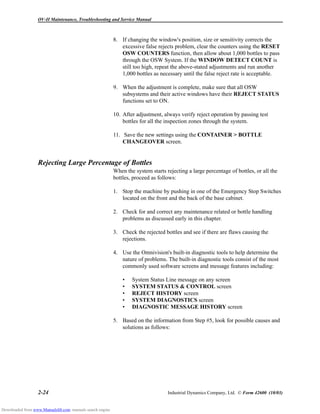 OV-II Maintenance, Troubleshooting and Service Manual
2-24 Industrial Dynamics Company, Ltd. © Form 42600 (10/03)
8. If changing the window's position, size or sensitivity corrects the
excessive false rejects problem, clear the counters using the RESET
OSW COUNTERS function, then allow about 1,000 bottles to pass
through the OSW System. If the WINDOW DETECT COUNT is
still too high, repeat the above-stated adjustments and run another
1,000 bottles as necessary until the false reject rate is acceptable.
9. When the adjustment is complete, make sure that all OSW
subsystems and their active windows have their REJECT STATUS
functions set to ON.
10. After adjustment, always verify reject operation by passing test
bottles for all the inspection zones through the system.
11. Save the new settings using the CONTAINER > BOTTLE
CHANGEOVER screen.
Rejecting Large Percentage of Bottles
When the system starts rejecting a large percentage of bottles, or all the
bottles, proceed as follows:
1. Stop the machine by pushing in one of the Emergency Stop Switches
located on the front and the back of the base cabinet.
2. Check for and correct any maintenance related or bottle handling
problems as discussed early in this chapter.
3. Check the rejected bottles and see if there are flaws causing the
rejections.
4. Use the Omnivision's built-in diagnostic tools to help determine the
nature of problems. The built-in diagnostic tools consist of the most
commonly used software screens and message features including:
• System Status Line message on any screen
• SYSTEM STATUS & CONTROL screen
• REJECT HISTORY screen
• SYSTEM DIAGNOSTICS screen
• DIAGNOSTIC MESSAGE HISTORY screen
5. Based on the information from Step #5, look for possible causes and
solutions as follows:
Downloaded from www.Manualslib.com manuals search engine
 