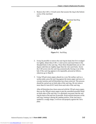 Chapter 3: Repair & Replacement Procedures
Industrial Dynamics Company, Ltd. © Form 42600 (10/03) 3-3
1. Remove the 4-40 x 1/4-inch screw that secures the ring in the bottom
cavity of the starwheel
hub.
2. It may be possible to remove the seal ring by hand, but if it is wedged
too tightly, obtain three 4-40 x 1-inch screws and insert them in the
threaded holes in the seal ring. These three threaded holes are on 120
degree radii that are slightly larger than the valve port holes. Screw
the 4-40 screws into the seal ring symmetrically forcing it out of the
hub. If the seal ring appears to be repairable, proceed as follows,
otherwise go to Step #4.
3. Using 320 grit emery paper, placed on a very flat surface such as a
surface plate, press the seal ring against the emery paper and move in
circular motions until all blemishes have been removed. This process
should be carried out on both sides of the seal ring. Do not remove
more than 0.4 mm (0.015 inch) from each side of the seal ring.
After all blemishes have been removed with the 320 grit emery paper,
then use the 500 grit emery paper to put the smoothest possible finish
on both sides of the seal ring. It is absolutely necessary that the seal
ring be kept as flat and true as possible. Keep uniform pressure on the
seal ring, rotating it during the sanding motion. If the seal ring is
sanded to a wedge shape, it will not seal properly against the valve
plate.
Figure 5-1. Seal Ring
Downloaded from www.Manualslib.com manuals search engine
 