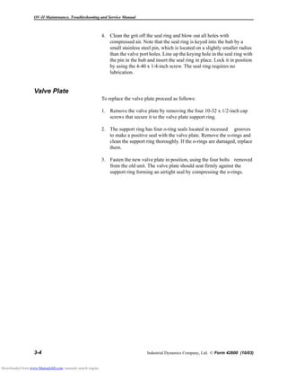 OV-II Maintenance, Troubleshooting and Service Manual
3-4 Industrial Dynamics Company, Ltd. © Form 42600 (10/03)
4. Clean the grit off the seal ring and blow out all holes with
compressed air. Note that the seal ring is keyed into the hub by a
small stainless steel pin, which is located on a slightly smaller radius
than the valve port holes. Line up the keying hole in the seal ring with
the pin in the hub and insert the seal ring in place. Lock it in position
by using the 4-40 x 1/4-inch screw. The seal ring requires no
lubrication.
Valve Plate
To replace the valve plate proceed as follows:
1. Remove the valve plate by removing the four 10-32 x 1/2-inch cap
screws that secure it to the valve plate support ring.
2. The support ring has four o-ring seals located in recessed grooves
to make a positive seal with the valve plate. Remove the o-rings and
clean the support ring thoroughly. If the o-rings are damaged, replace
them.
3. Fasten the new valve plate in position, using the four bolts removed
from the old unit. The valve plate should seat firmly against the
support ring forming an airtight seal by compressing the o-rings.
Downloaded from www.Manualslib.com manuals search engine
 