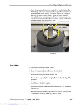 Chapter 3: Repair & Replacement Procedures
Industrial Dynamics Company, Ltd. © Form 42600 (10/03) 3-5
4. Move the spring-loaded assembly vertically by hand to be sure that
the bushings in the valve plate are not binding on the vertical pins. If
there appears to be any binding whatsoever, remove the valve plate
and ream the sleeve bushing slightly so that the entire assembly
moves freely in the vertical direction. This is a very important step
since the valve plate must float freely to ensure a proper seal between
the starwheel seal ring and the valve plate.
Deadplate
To replace the deadplate proceed as follows:
1. Raise the Inspection Head and remove the starwheel.
2. Remove the infeed guide at the operator side.
3. Remove the deadplate by loosening the Lock Knob on the top of the
deadplate.
4. Install the new deadplate in place.
5. Adjust the Upstream Bracket until the deadplate sits 1/8" lower than
the conveyor.
6. Adjust the Downstream Bracket until the downstream portion of the
Deadplate sits about 1/8" above the conveyor chain.
Valve Plate
Downloaded from www.Manualslib.com manuals search engine
 