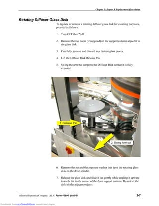 Chapter 3: Repair & Replacement Procedures
Industrial Dynamics Company, Ltd. © Form 42600 (10/03) 3-7
Rotating Diffuser Glass Disk
To replace or remove a rotating diffuser glass disk for cleaning purposes,
proceed as follows:
1. Turn OFF the OV-II.
2. Remove the two doors (if supplied) on the support column adjacent to
the glass disk.
3. Carefully, remove and discard any broken glass pieces.
4. Lift the Diffuser Disk Release Pin.
5. Swing the arm that supports the Diffuser Disk so that it is fully
exposed.
6. Remove the nut and the pressure washer that keep the rotating glass
disk on the drive spindle.
7. Release the glass disk and slide it out gently while angling it upward
towards the inside corner of the door support column. Do not let the
disk hit the adjacent objects.
Downloaded from www.Manualslib.com manuals search engine
 