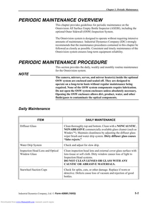 Chapter 1: Periodic Maintenance
Industrial Dynamics Company, Ltd. © Form 42600 (10/03) 1-1
PERIODIC MAINTENANCE OVERVIEW
This chapter provides guidelines for periodic maintenance on the
Omnivision All Surface Empty Bottle Inspector (ASEBI), including the
optional Outer Sidewall (OSW) Inspection System.
The Omnivision system is designed to operate without requiring intensive
amounts of maintenance. Industrial Dynamics Company (IDC) strongly
recommends that the maintenance procedures contained in this chapter be
followed as closely as possible. Consistent and timely maintenance of the
Omnivision system ensures long-term equipment reliability.
PERIODIC MAINTENANCE PROCEDURE
This section provides the daily, weekly and monthly routine maintenance
for the Omnivision system.
NOTE
The camera, mirrors, servos, and mirror heater(s) inside the optional
OSW system are enclosed and sealed off. They are designed to
operate on a long-term basis without regular maintenance being
required. None of the OSW system components require lubrication.
Do not open the OSW system enclosure unless absolutely necessary.
Opening the OSW enclosure allows dirt, product, water, and other
fluids/gases to contaminate the optical components.
Daily Maintenance
ITEM DAILY MAINTENANCE
Diffuser Glass Clean thoroughly top and bottom. Clean with a NONCAUSTIC,
NONABRASIVE commercially available glass cleaner (such as
Windex). Maintain cleanliness by adjusting the diffuser glass
wiper brush and water drip system. Dirty diffuser glass causes
“false rejects.”
Water Drip System Check and adjust for slow drip.
Inspection Head Lens and Optical
Window Glass
Clean inspection head lens and external cover glass surface with
lens tissue or soft cloth. Dirty window causes loss of light to
Inspection Head systems.
DO NOT CLEAN LENSES OR GLASS WITH ANY
CAUSTIC OR ABRASIVE MATERIALS.
Starwheel Suction Cups Check for splits, cuts, or other damage. Replace if worn or
detective. Defects cause loss of vacuum and rejection of good
bottles.
Downloaded from www.Manualslib.com manuals search engine
 