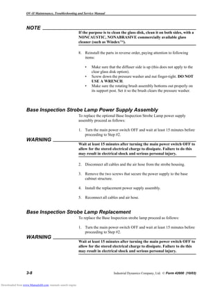 OV-II Maintenance, Troubleshooting and Service Manual
3-8 Industrial Dynamics Company, Ltd. © Form 42600 (10/03)
NOTE
If the purpose is to clean the glass disk, clean it on both sides, with a
NONCAUSTIC, NONABRASIVE commercially available glass
cleaner (such as Windex).
8. Reinstall the parts in reverse order, paying attention to following
items:
• Make sure that the diffuser side is up (this does not apply to the
clear glass disk option).
• Screw down the pressure washer and nut finger-tight. DO NOT
USE A WRENCH.
• Make sure the rotating brush assembly bottoms out properly on
its support post. Set it so the brush clears the pressure washer.
Base Inspection Strobe Lamp Power Supply Assembly
To replace the optional Base Inspection Strobe Lamp power supply
assembly proceed as follows:
1. Turn the main power switch OFF and wait at least 15 minutes before
proceeding to Step #2.
WARNING
Wait at least 15 minutes after turning the main power switch OFF to
allow for the stored electrical charge to dissipate. Failure to do this
may result in electrical shock and serious personal injury.
2. Disconnect all cables and the air hose from the strobe housing.
3. Remove the two screws that secure the power supply to the base
cabinet structure.
4. Install the replacement power supply assembly.
5. Reconnect all cables and air hose.
Base Inspection Strobe Lamp Replacement
To replace the Base Inspection strobe lamp proceed as follows:
1. Turn the main power switch OFF and wait at least 15 minutes before
proceeding to Step #2.
WARNING
Wait at least 15 minutes after turning the main power switch OFF to
allow for the stored electrical charge to dissipate. Failure to do this
may result in electrical shock and serious personal injury.
Downloaded from www.Manualslib.com manuals search engine
 